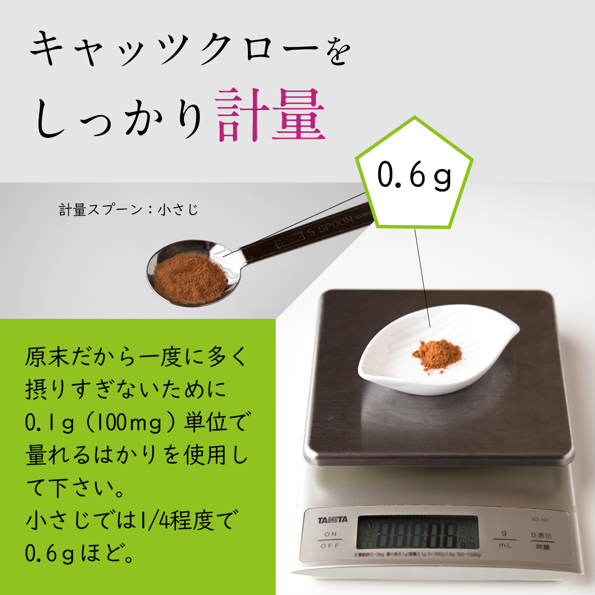 キャッツクローをしっかり計量原末だから一度に多く摂りすぎないために0.1ｇ（100ｍｇ）単位で量れるはかりを使用して下さい。小さじでは1/4程度で0.6ｇほど。