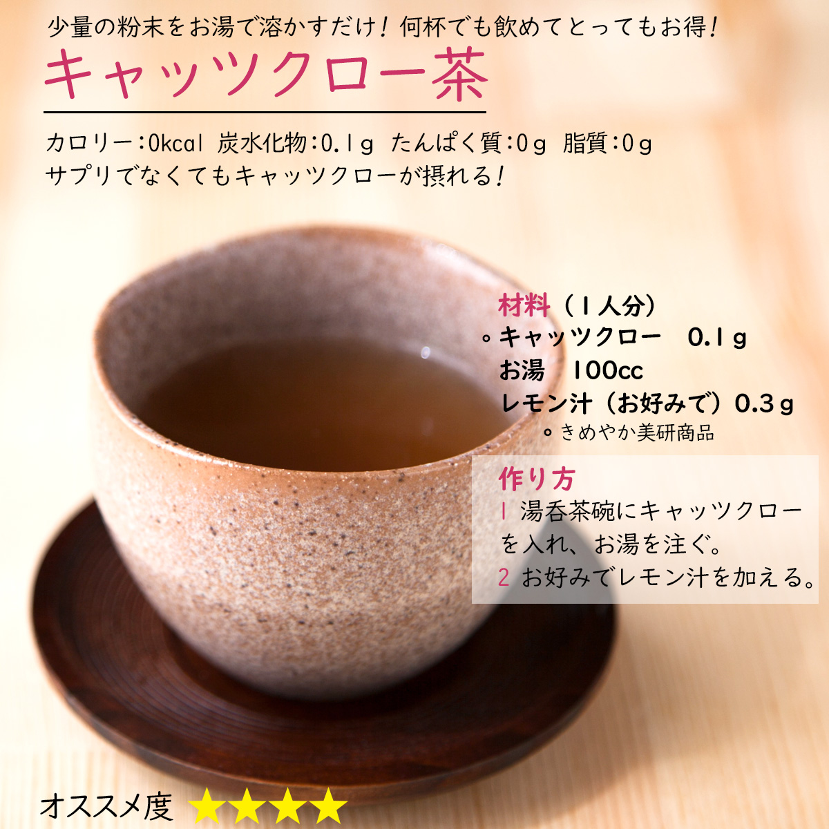 キャッツクロー茶少量の粉末をお湯で溶かすだけ! 何杯でも飲めてとってもお得!カロリー：0kcal 炭水化物：0.1ｇ たんぱく質：0ｇ 脂質：0ｇサプリでなくてもキャッツクローが摂れる!材料（１人分）キャッツクロー　0.1ｇお湯　100ccレモン汁（お好みで）0.3ｇ作り方1 湯呑茶碗にキャッツクローを入れ、お湯を注ぐ。2 お好みでレモン汁を加える 