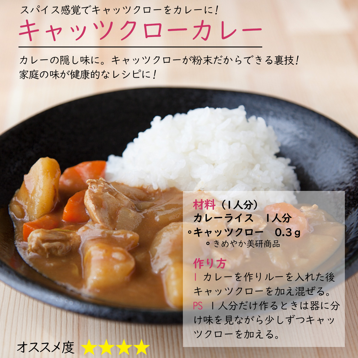 キャッツクローカレースパイス感覚でキャッツクローをカレーに!カレーの隠し味に。キャッツクローが粉末だからできる裏技!家庭の味が健康的なレシピに!材料（1人分）カレーライス　1人分キャッツクロー　0.3ｇ作り方1 カレーを作りルーを入れた後キャッツクローを加え混ぜる。PS １人分だけ作るときは器に分け味を見ながら少しずつキャッツクローを加える。