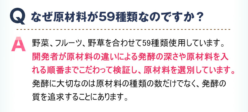 Q:なぜ原材料が59種類なのですか？ A:野菜、フルーツ、野草を合わせて59種類使用しています。開発者が原材料の違いによる発酵の深さや原材料を入れる順番までこだわって検証し、原材料を選別しています。発酵に大切なのは原材料の種類の数だけでなく、発酵の質を追求することにあります。