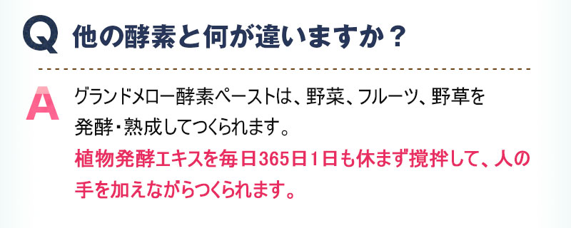 Q:他の酵素と何が違いますか？ A:グランドメロー酵素ペーストは、野菜、フルーツ、野草を発酵・熟成してつくられます。植物発酵エキスを毎日365日1日も休まず撹拌して、人の手を加えながらつくられます。