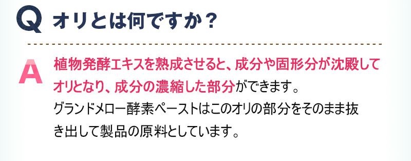 Q:オリとは何ですか？ A:植物発酵エキスを熟成させると、成分や固形分が沈殿してオリとなり、成分の濃縮した部分ができます。グランドメロー酵素ペーストはこのオリの部分をそのまま抜き出して製品の原料としています。