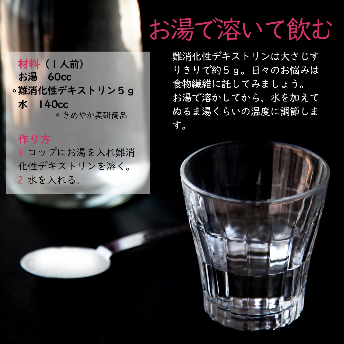 お湯で溶いて飲む難消化性デキストリンは大さじすりきりで約５ｇ。日々のお悩みは食物繊維に託してみましょう。お湯で溶かしてから、水を加えてぬるま湯くらいの温度に調節します。材料（１人前）お湯60cc難消化性デキストリン５ｇ水140ccきめやか美研商品作り方1コップにお湯を入れ難消化性デキストリンを溶く。2水を入れる。