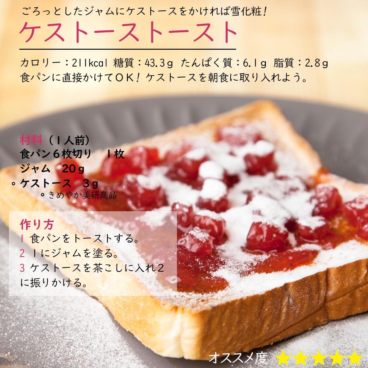 ケストーストーストごろっとしたジャムにケストースをかければ雪化粧!カロリー：211kcal 糖質：43.3ｇ たんぱく質：6.1ｇ 脂質：2.8ｇ食パンに直接かけてＯＫ! ケストースを朝食に取り入れよう。材料（１人前）食パン６枚切り１枚ジャム　20ｇケストース3ｇ作り方1 食パンをトーストする。2 １にジャムを塗る。3 ケストースを茶こしに入れ２に振りかける。