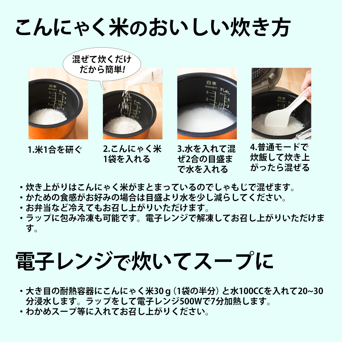 こんにゃく米のおいしい炊き方1.米1合を研ぐ2.こんにゃく米1袋を入れる3.水を入れて混ぜ2合の目盛まで水を入れる4.普通モードで炊飯して炊き上がったら混ぜる・炊き上がりはこんにゃく米がまとまっているのでしゃもじで混ぜます。・かための食感がお好みの場合は目盛より水を少し減らしてください。・お弁当など冷えてもお召し上がりいただけます。・ラップに包み冷凍も可能です。電子レンジで解凍してお召し上がりいただけます。混ぜて炊くだけだから簡単!電子レンジで炊いてスープに・大き目の耐熱容器にこんにゃく米30ｇ（1袋の半分）と水100CCを入れて20~30分浸水します。ラップをして電子レンジ500Wで7分加熱します。・わかめスープ等に入れてお召し上がりください。