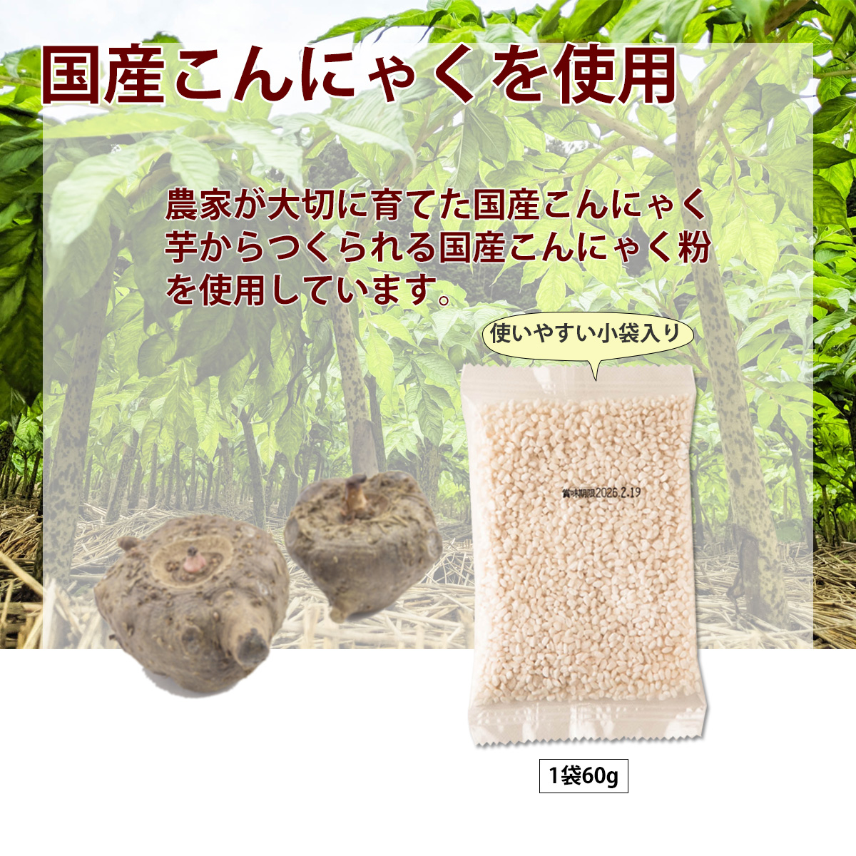 国産こんにゃくを使用農家が大切に育てた国産こんにゃく芋からつくられる国産こんにゃく粉を使用しています。使いやすい小袋入り1袋60g