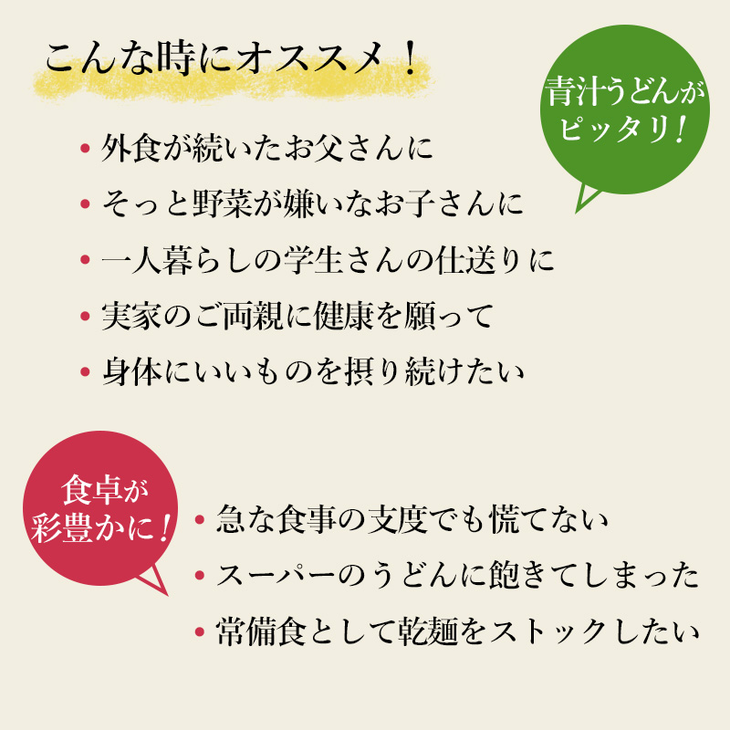 このようなときにオススメ！・外食が続いたお父さんに・そっと野菜が嫌いなお子さんに・一人暮らしの学生さんの仕送りに・実家のご両親に健康を願って・身体にいいものを摂り続けたい・急な食事の支度でも慌てない・スーパーのうどんに飽きてしまった・常備食として乾麺をストックしたい食卓が彩豊かに！