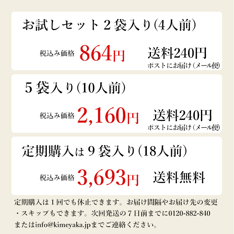 お試しセット2袋税込み価格840円送料240円ポストにお届け（メール便）5袋入り税込み価格2160円送料660円定期購入は9袋入り税込み価格3693円送料無料定期購入は１回でも休止できます。お届け間隔やお届け先の変更・スキップもできます。次回発送の７日前までに0120-882-840またはinfo@kimeyaka.jpまでご連絡ください。