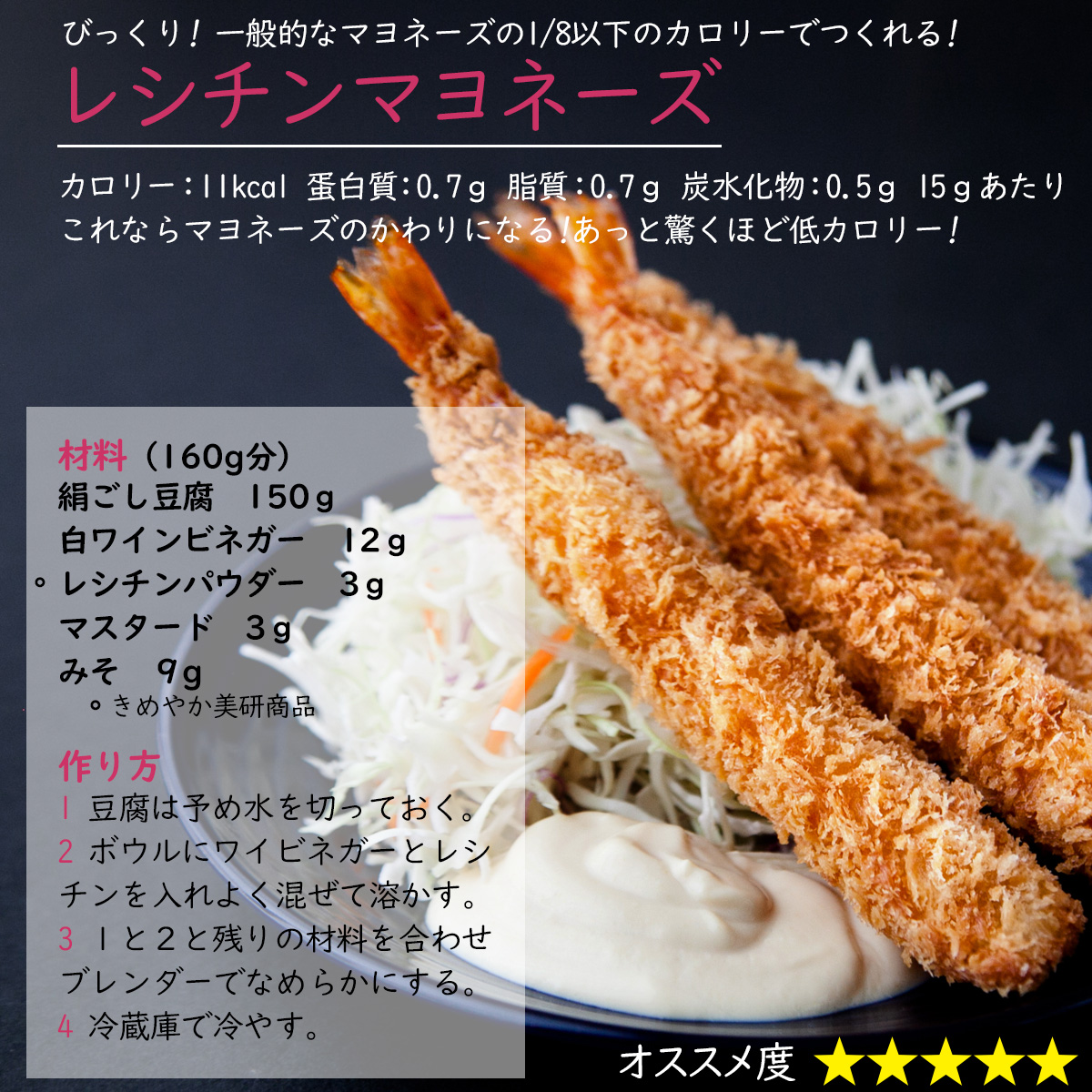 びっくり! 一般的なマヨネーズの1/8以下のカロリーでつくれる!レシチンマヨネーズカロリー：11kcal 蛋白質：0.7ｇ 脂質：0.7ｇ 炭水化物：0.5ｇ 15ｇあたりこれならマヨネーズのかわりになる!あっと驚くほど低カロリー!材料（160g分）絹ごし豆腐150ｇ白ワインビネガー12ｇレシチンパウダー3ｇマスタード3ｇみそ９g作り方1 豆腐は予め水を切っておく。2 ボウルにワイビネガーとレシチンを入れよく混ぜて溶かす。3 １と２と残りの材料を合わせブレンダーでなめらかにする。4 冷蔵庫で冷やす。