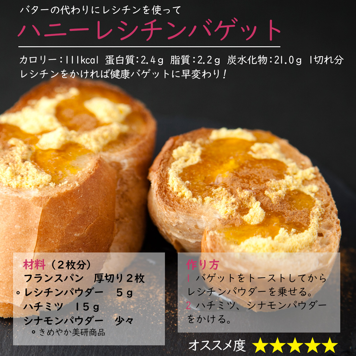 バターの代わりにレシチンを使ってハニーレシチンバゲットカロリー：111kcal 蛋白質：2.4ｇ 脂質：2.2ｇ 炭水化物：21.0ｇ 1切れ分レシチンをかければ健康バゲットに早変わり!材料（２枚分）フランスパン厚切り２枚レシチンパウダー５ｇハチミツ1５ｇシナモンパウダー少々作り方1 バゲットをトーストしてからレシチンパウダーを乗せる。2 ハチミツ、シナモンパウダーをかける。