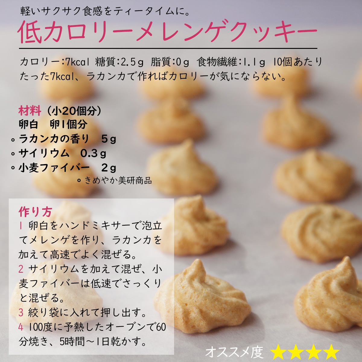 軽いサクサク食感をティータイムに。低カロリーメレンゲクッキーカロリー：7kcal 糖質：2.5ｇ 脂質：0ｇ 食物繊維：1.1ｇ 10個あたりたった7kcal、ラカンカで作ればカロリーが気にならない。材料（小20個分）卵白　卵1個分ラカンカの香り　5ｇサイリウム　0.3ｇ小麦ファイバー　2ｇ作り方1 卵白をハンドミキサーで泡立てメレンゲを作り、ラカンカを加えて高速でよく混ぜる。2 サイリウムを加えて混ぜ、小麦ファイバーは低速でさっくりと混ぜる。3 絞り袋に入れて押し出す。4 100度に予熱したオーブンで60分焼き、5時間～1日乾かす。