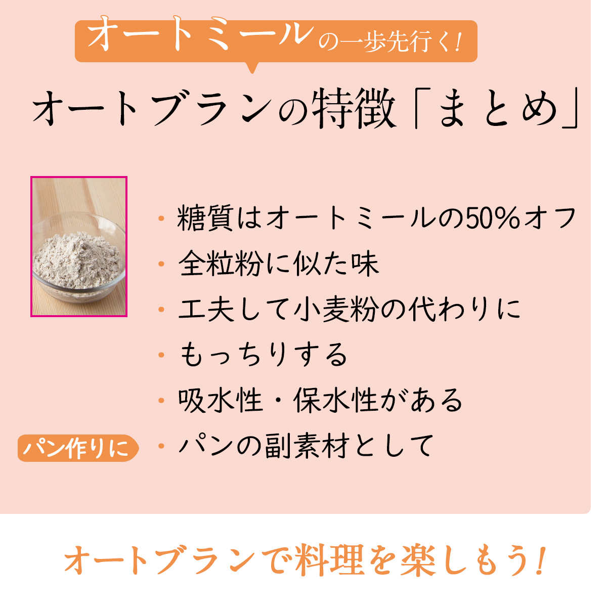 オートミールの一歩先行く!オートブランの特徴「まとめ」糖質はオートミールの50％オフ全粒粉に似た味工夫して小麦粉の代わりにもっちりする吸水性・保水性があるパンの副素材としてパン作りにオートブランで料理を楽しもう!