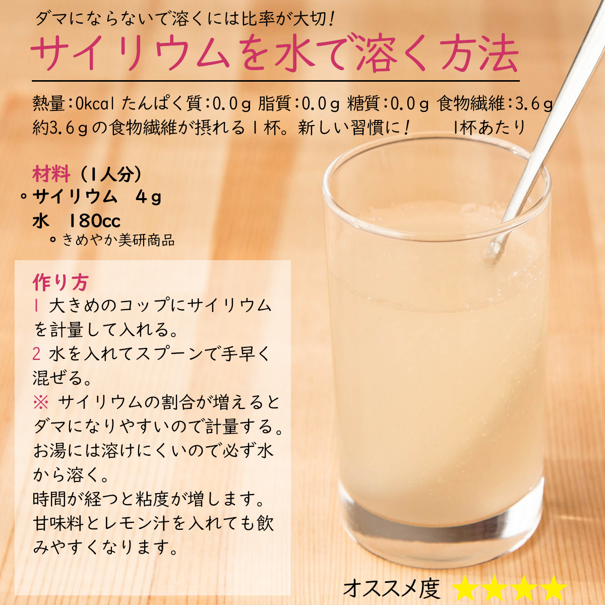 サイリウムを水で溶く方法ダマにならないで溶くには比率が大切! 約3.6ｇの食物繊維が摂れる１杯。新しい習慣に! 材料（1人分）〇サイリウム　4ｇ水　180cc〇きめやか美研商品作り方1 大きめのコップにサイリウムを計量して入れる。2 水を入れてスプーンで手早く混ぜる。※ サイリウムの割合が増えるとダマになりやすいので計量する。お湯には溶けにくいので必ず水から溶く。時間が経つと粘度が増します。甘味料とレモン汁を入れても飲みやすくなります。熱量：0kcal たんぱく質：0.0ｇ 脂質：0.0ｇ 糖質：0.0ｇ 食物繊維：3.6ｇ　1杯あたり