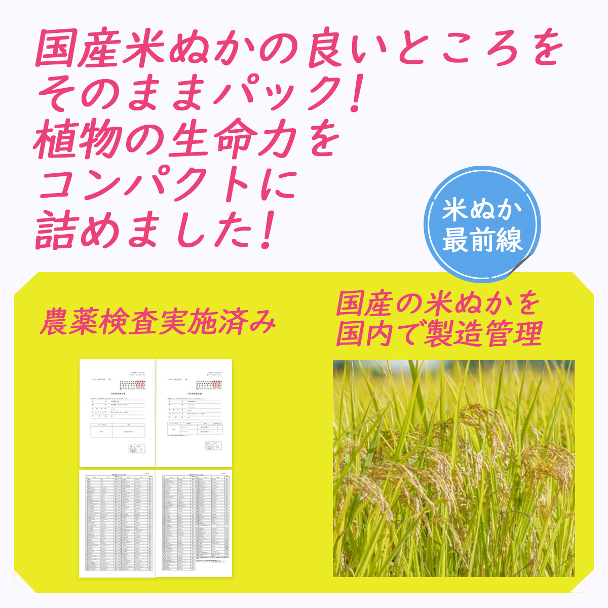 国産米ぬかの良いところをそのままパック!植物の生命力をコンパクトに詰めました!米ぬか最前線農薬検査実施済み国産の米ぬかを国内で製造管理