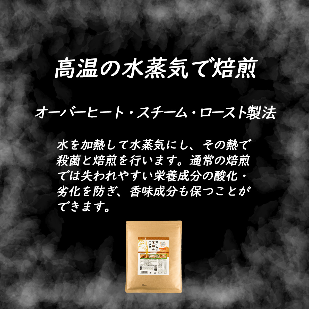 高温の水蒸気で焙煎オーバーヒート・スチーム・ロースト製法水を加熱して水蒸気にし、その熱で殺菌と焙煎を行います。通常の焙煎では失われやすい栄養成分の酸化・劣化を防ぎ、香味成分も保つことができます。