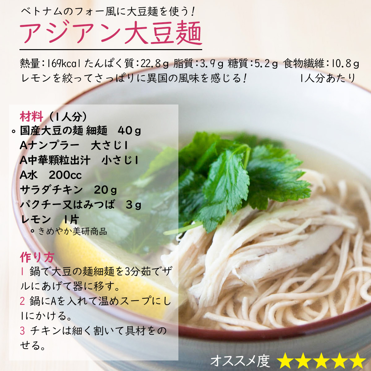 アジアン大豆麺ベトナムのフォー風に大豆麺を使う!レモンを絞ってさっぱりに異国の風味を感じる!  熱量：169kcal たんぱく質：22.8ｇ 脂質：3.9ｇ 糖質：5.2ｇ 食物繊維：10.8ｇ1人分あたり材料（1人分）〇国産大豆の麺 細麺　40ｇAナンプラー　大さじ1A中華顆粒出汁　小さじ1Aお湯　200ccサラダチキン　20ｇパクチー又はみつば　3ｇレモン　1片〇きめやか美研商品作り方1 鍋で大豆の麺細麺を3分茹でザルにあげて器に移す。2 鍋にAを入れて温めスープにする。3 チキンは細く割いて具材をのせる。