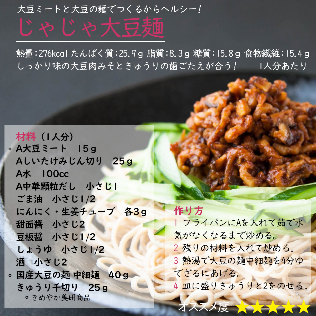 じゃじゃ大豆麺大豆ミートと大豆の麺でつくるからヘルシー!しっかり味の大豆肉みそときゅうりの歯ごたえが合う!熱量：276kcal たんぱく質：25.9ｇ 脂質：8.3ｇ 糖質：15.8ｇ 食物繊維：15.4ｇ 1人分あたり材料（1人分）〇A大豆ミート　15ｇAしいたけみじん切り　25ｇA水　100ccA中華顆粒だし　小さじ1ごま油　小さじ1/2にんにく・生姜チューブ　各3ｇ甜面醤　小さじ2豆板醤　小さじ1/2しょうゆ　小さじ1/2酒　小さじ2〇国産大豆の麺 中細麺　40ｇきゅうり千切り　25ｇ〇きめやか美研商品作り方1 フライパンにAを入れて茹で水気がなくなるまで炒める。2 残りの材料を入れて炒める。3 熱湯で大豆の麺中細麺を4分ゆでざるにあげる。4 皿に盛りきゅうりと2をのせる