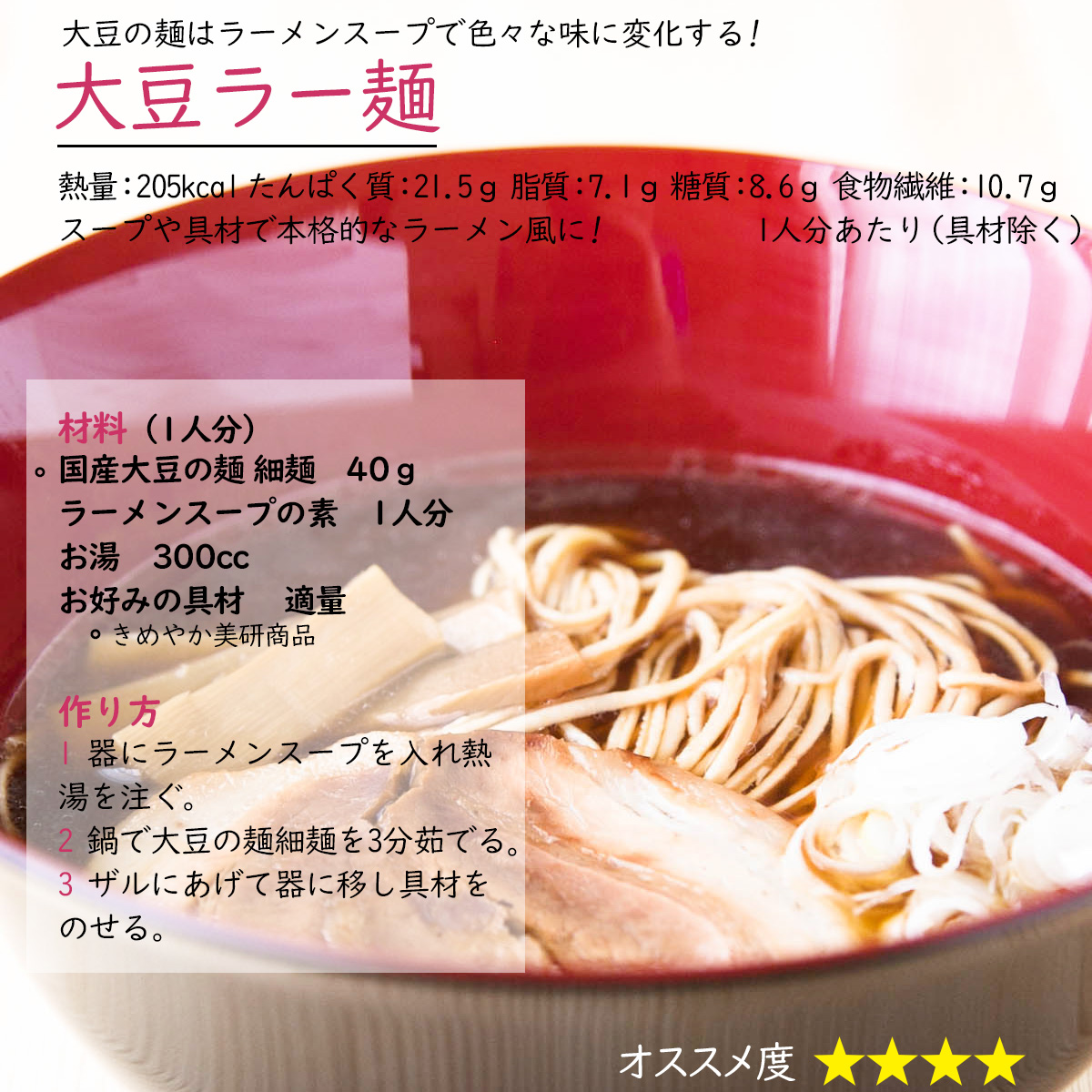 大豆ラー麺大豆の麺はラーメンスープで色々な味に変化する! スープや具材で本格的なラーメン風に! 熱量：205kcal たんぱく質：21.5ｇ 脂質：7.1ｇ 糖質：8.6ｇ 食物繊維：10.7ｇ1人分あたり（具材除く）材料（1人分）〇国産大豆の麺 細麺　40ｇラーメンスープの素　適量お湯　300ccお好みの具材 　適量〇きめやか美研商品作り方1 器にラーメンスープを入れ熱湯を注ぐ。2 鍋で大豆の麺細麺を3分茹でる。3 ザルにあげて器に移し具材をのせる。