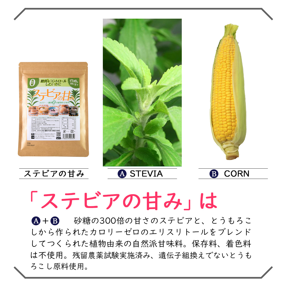 ステビアの甘みA-STEVIAB-CORN「ステビアの甘み」はA+B　砂糖の300倍の甘さのステビアと、とうもろこしから作られたカロリーゼロのエリスリトールをブレンドしてつくられた天然由来の植物性甘味料。保存料、着色料は不使用。