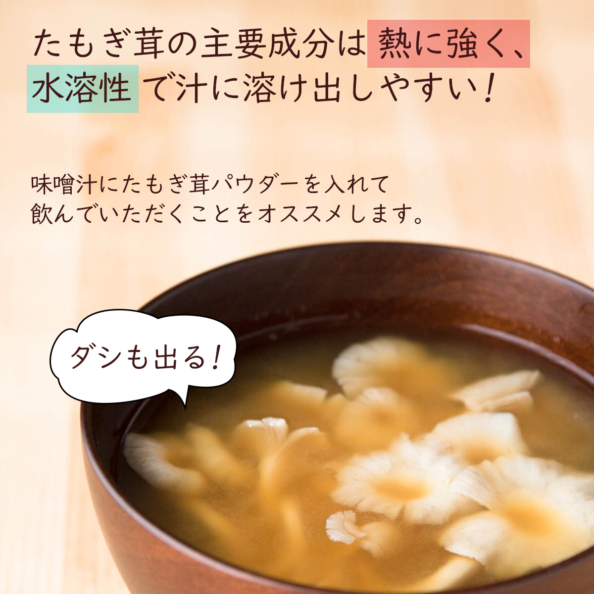 たもぎ茸の主要成分は熱に強く、水溶性で汁に溶け出しやすい!味噌汁にたもぎ茸パウダーを入れて飲んでいただくことをオススメします。ダシも出る!