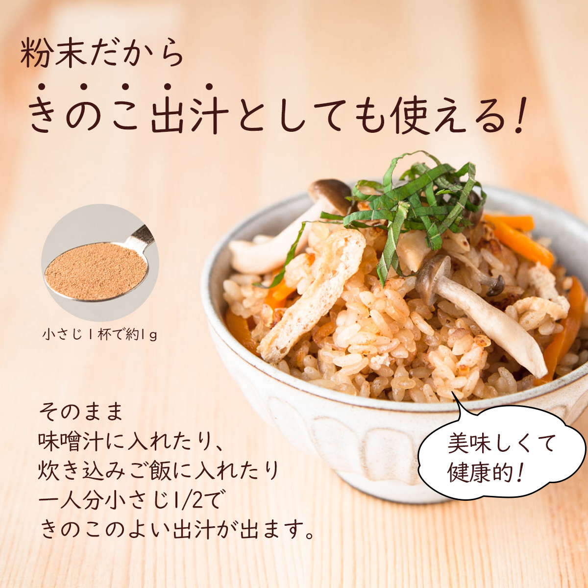 粉末だからきのこ出汁としても使える!そのまま味噌汁に入れたり、炊き込みご飯に入れたり一人分小さじ1/2できのこのよい出汁が出ます。美味しくて健康的!小さじ１杯で約1ｇ