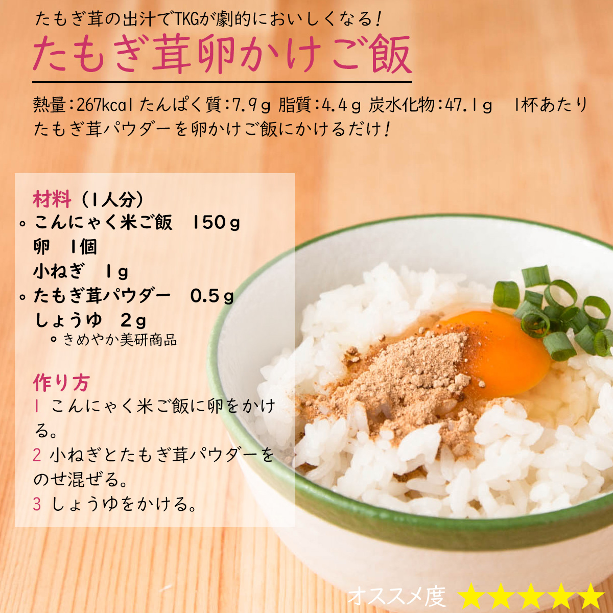 たもぎ茸卵かけご飯たもぎ茸の出汁でTKGが劇的においしくなる! 熱量：267kcal たんぱく質：7.9ｇ 脂質：4.4ｇ 炭水化物：47.1ｇ 　1杯あたりたもぎ茸パウダーを卵かけご飯にかけるだけ! 材料（1人分）こんにゃく米ご飯　150ｇ卵　1個小ねぎ　1ｇたもぎ茸パウダー　0.5ｇしょうゆ　2ｇ作り方1 こんにゃく米ご飯に卵をかける。2 小ねぎとたもぎ茸パウダーをのせ混ぜる。3 しょうゆをかける。