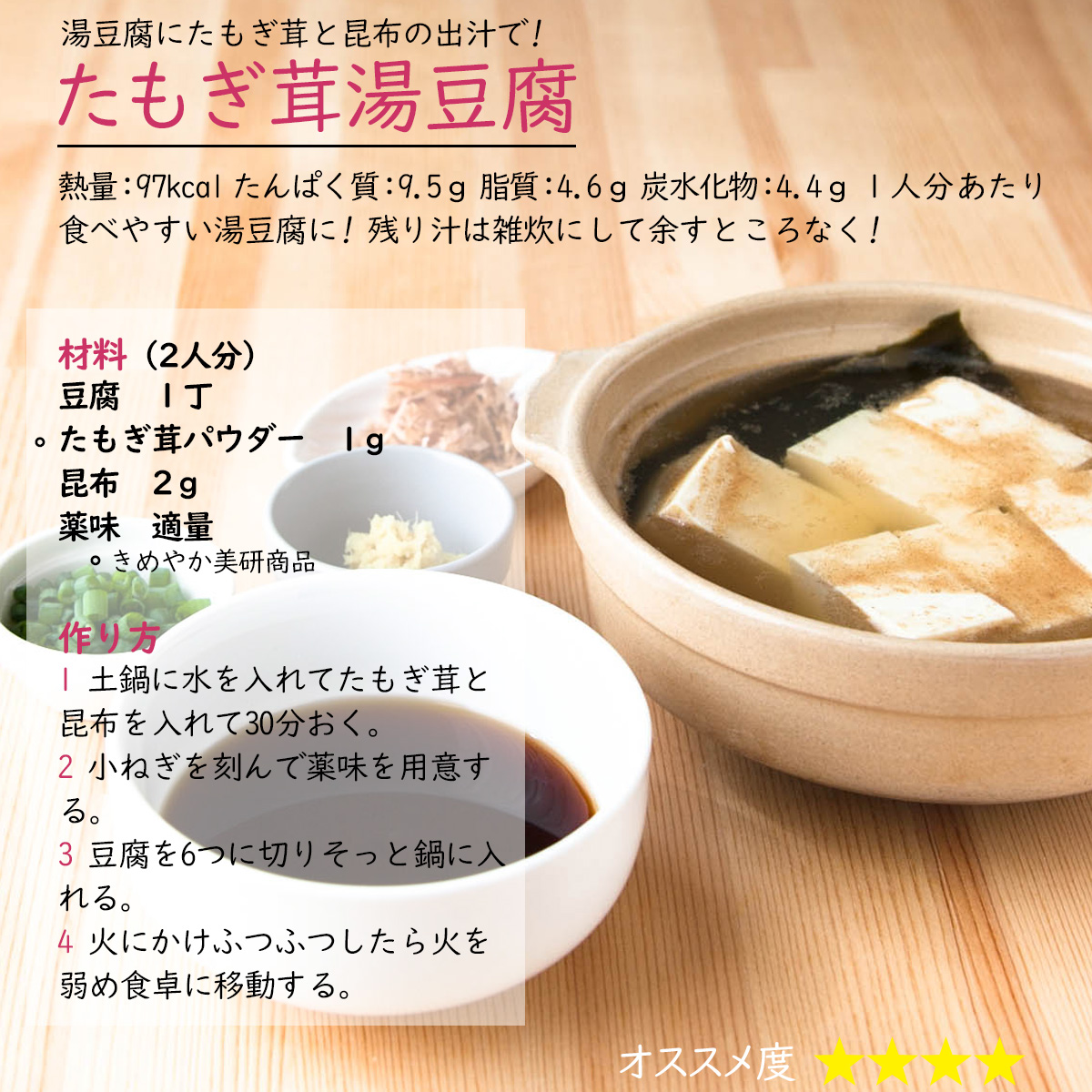 たもぎ茸湯豆腐湯豆腐にたもぎ茸と昆布の出汁で! 熱量：97kcal たんぱく質：9.5ｇ 脂質：4.6ｇ 炭水化物：4.4ｇ １人分あたり食べやすい湯豆腐に! 残り汁は雑炊にして余すところなく!材料（2人分）豆腐　１丁たもぎ茸パウダー　1ｇ昆布　2ｇ薬味　適量作り方1 土鍋に水を入れてたもぎ茸と昆布を入れて30分おく。2 小ねぎを刻んで薬味を用意する。3 豆腐を6つに切りそっと鍋に入れる。4 火にかけふつふつしたら火を弱め食卓に移動する。 