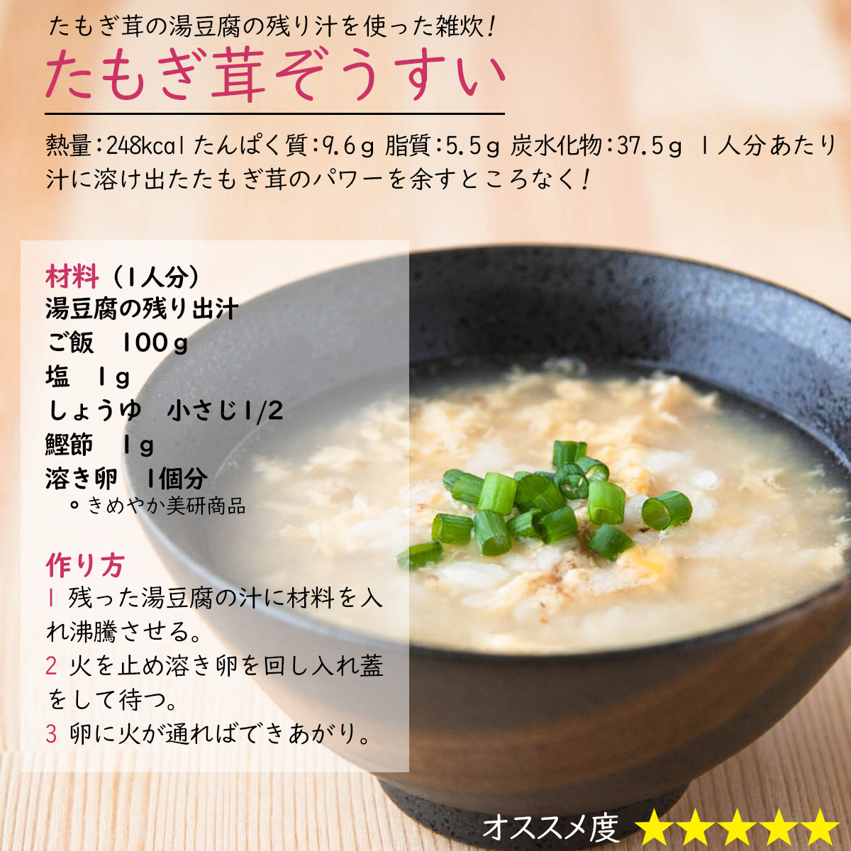 たもぎ茸ぞうすいたもぎ茸の湯豆腐の残り汁を使った雑炊!熱量：248kcal たんぱく質：9.6ｇ 脂質：5.5ｇ 炭水化物：37.5ｇ １人分あたり汁に溶け出たたもぎ茸のパワーを余すところなく! 材料（1人分）湯豆腐の残り出汁ご飯　100ｇ塩　1ｇしょうゆ　小さじ1/2鰹節　1ｇ溶き卵　1個分作り方1 残った湯豆腐の汁に材料を入れ沸騰させる。2 火を止め溶き卵を回し入れ蓋をして待つ。3 卵に火が通ればできあがり。