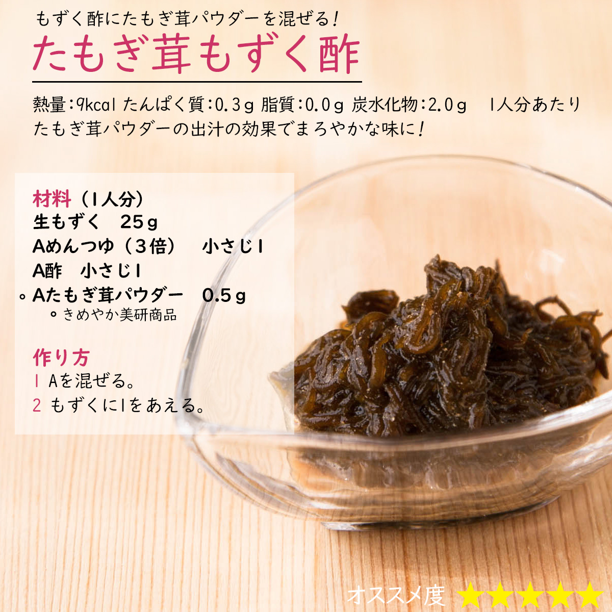 たもぎ茸もずく酢もずく酢にたもぎ茸パウダーを混ぜる! 熱量：9kcal たんぱく質：0.3ｇ 脂質：0.0ｇ 炭水化物：2.0ｇ　1人分あたりたもぎ茸パウダーの出汁の効果でまろやかな味に!材料（1人分）生もずく　25ｇAめんつゆ（３倍）　小さじ1A酢　小さじ1Aたもぎ茸パウダー　0.5ｇ作り方1 Aを混ぜる。2 もずくに1をあえる。 