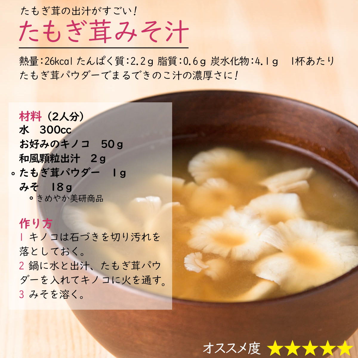 たもぎ茸みそ汁たもぎ茸の出汁がすごい! 熱量：26kcal たんぱく質：2.2ｇ 脂質：0.6ｇ 炭水化物：4.1ｇ　1杯あたりたもぎ茸パウダーでまるできのこ汁の濃厚さに!材料（2人分）水　300ccお好みのキノコ　50ｇ和風顆粒出汁　2ｇたもぎ茸パウダー　1ｇみそ　18ｇ　作り方1 キノコは石づきを切り汚れを落としておく。2 鍋に水と出汁、たもぎ茸パウダーを入れてキノコに火を通す3 みそを溶く。 