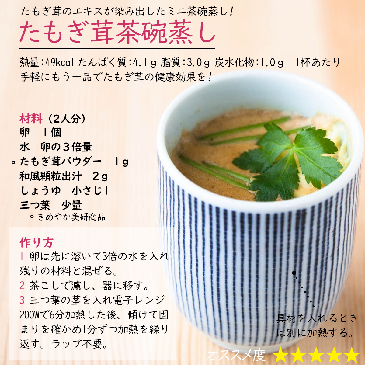 たもぎ茸茶碗蒸したもぎ茸のエキスが染み出したミニ茶碗蒸し! 熱量：49kcal たんぱく質：4.1ｇ 脂質：3.0ｇ 炭水化物：1.0ｇ 　1杯あたり手軽にもう一品でたもぎ茸の健康効果を!材料（2人分）卵　１個水　卵の３倍量たもぎ茸パウダー　1ｇ和風顆粒出汁　2ｇしょうゆ　小さじ1三つ葉　少量作り方1 卵は先に溶いて3倍の水を入れ残りの材料と混ぜる。2 茶こしで濾し、器に移す。3 三つ葉の茎を入れ電子レンジ200Wで6分加熱した後、傾けて固まりを確かめ1分ずつ加熱を繰り返す。ラップ不要。