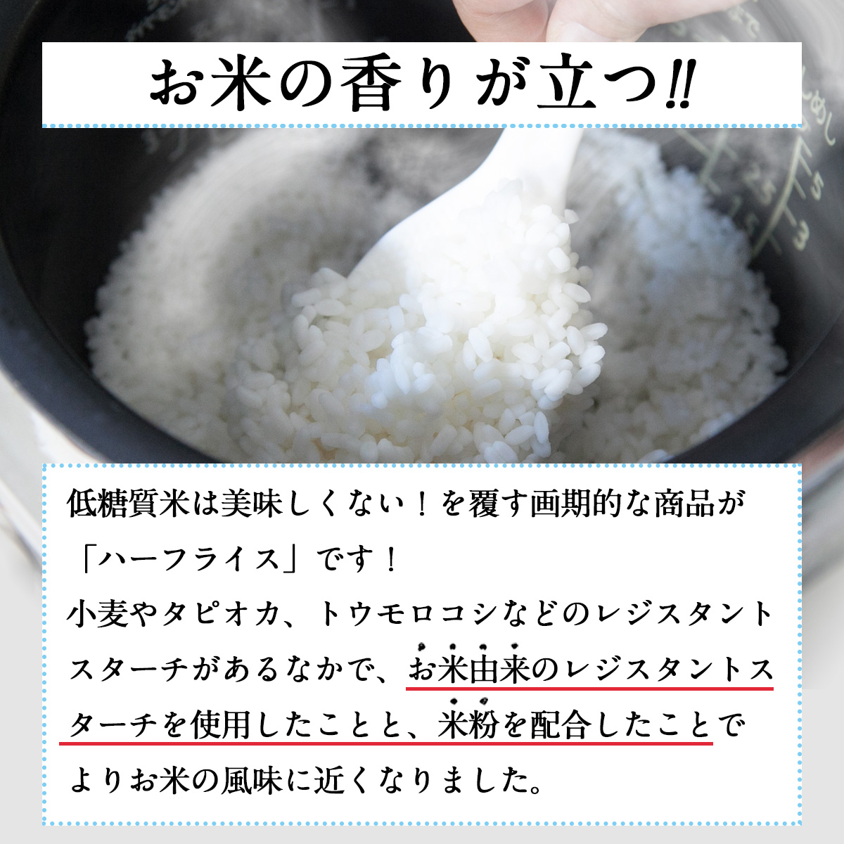 お米の香りが立つ!!低糖質米は美味しくない！を覆す画期的な商品が「ハーフライス」です！小麦やタピオカ、トウモロコシなどのレジスタントスターチがあるなかで、お米由来のレジスタントスターチを使用したことと、米粉を配合したことでよりお米の風味に近くなりました。