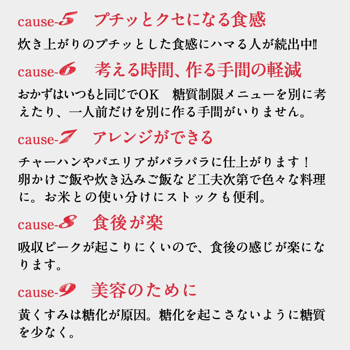 cause-5　プチッとクセになる食感炊き上がりのプチッとした食感にハマる人が続出中!!cause-6　考える時間、作る手間の軽減おかずはいつもと同じでＯＫ　糖質制限メニューを別に考えたり、一人前だけを別に作る手間がいりません。cause-7　アレンジができるチャーハンやパエリアがパラパラに仕上がります！卵かけご飯や炊き込みご飯など工夫次第で色々な料理に。お米との使い分けにストックも便利。cause-8　食後が楽吸収ピークが起こりにくいので、食後の感じが楽になります。cause-9　美容のために黄くすみは糖化が原因。糖化を起こさないように糖質を少なく。