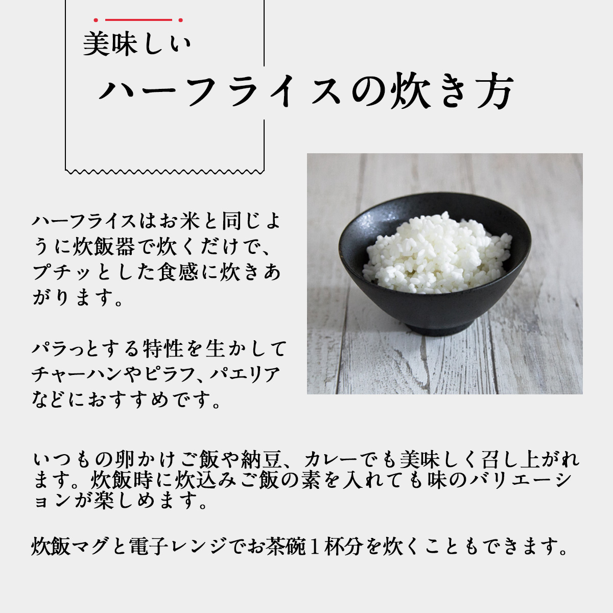 美味しいハーフライスの炊き方ハーフライスはお米と同じように炊飯器で炊くだけで、プチッとした食感に炊きあがります。パラっとする特性を生かしてチャーハンやピラフ、パエリアなどにおすすめです。いつもの卵かけご飯や納豆、カレーでも美味しく召し上がれます。炊飯時に炊込みご飯の素を入れても味のバリエーションが楽しめます。炊飯マグと電子レンジでお茶碗１杯分を炊くこともできます。