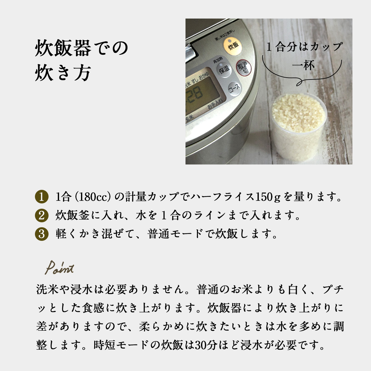 炊飯器での炊き方１  1合（180cc）の計量カップでハーフライス150ｇを量ります。２  炊飯釜に入れ、水を１合のラインまで入れます。３  軽くかき混ぜて、普通モードで炊飯します。洗米や浸水は必要ありません。普通のお米よりも白く、プチッとした食感に炊き上がります。炊飯器により炊き上がりに差がありますので、柔らかめに炊きたいときは水を多めに調整します。かさ増しさせたいときは水を1.５倍まで増やすことができます。時短モードの炊飯は30分ほど浸水が必要です。