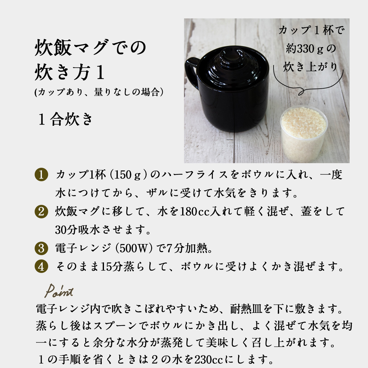 炊飯マグでの炊き方１(カップあり、量りなしの場合）１合炊き１  カップ1杯（150ｇ）のハーフライスをボウルに入れ、一度水につけてから、ザルに受けて水気をきります。２  炊飯マグに移して、水を180cc入れて軽く混ぜ、蓋をして30分吸水させます。３  電子レンジ（500W）で7分加熱。４  そのまま15分蒸らして、ボウルに受けよくかき混ぜます。電子レンジ内で吹きこぼれやすいため、耐熱皿を下に敷きます。蒸らし後はスプーンでボウルにかき出し、よく混ぜて水気を均一にすると余分な水分が蒸発して美味しく召し上がれます。１の手順を省くときは２の水を230ccにします。カップ１杯で約330ｇの炊き上がり