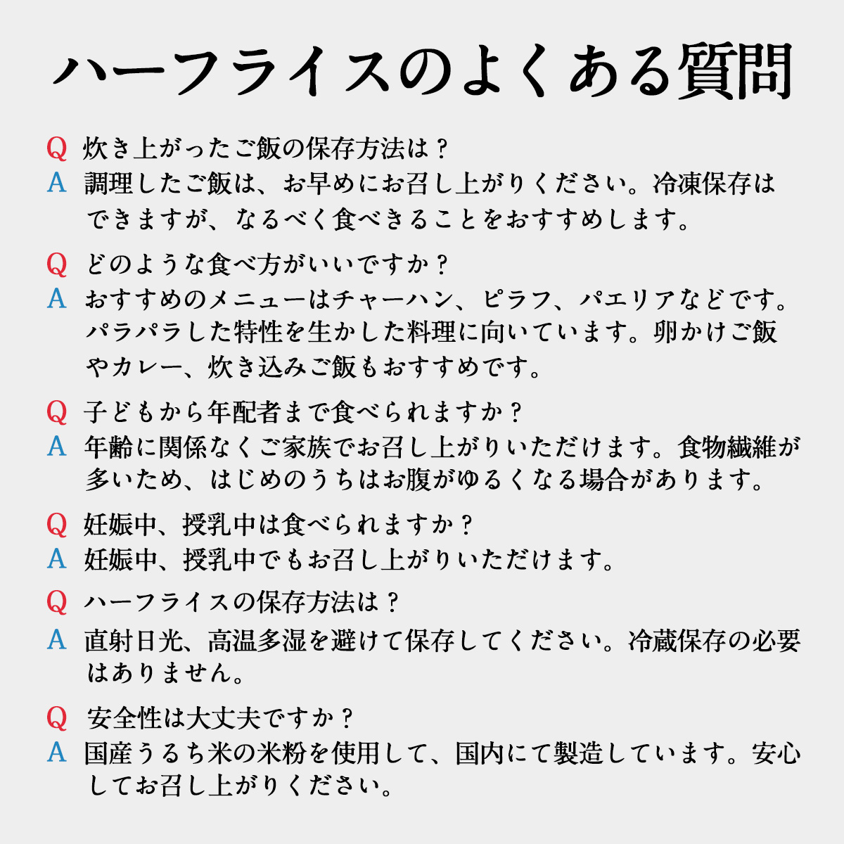 ハーフライスのよくある質問Ｑ 炊き上がったご飯の保存方法は？Ａ 調理したご飯は、お早めにお召し上がりください。冷凍保存はできますが、なるべく食べきることをおすすめします。Ｑ どのような食べ方がいいですか？Ａ おすすめのメニューはチャーハン、ピラフ、パエリアなどです。パラパラした特性を生かした料理に向いています。卵かけご飯やカレー、炊き込みご飯もおすすめです。Ｑ 子どもから年配者まで食べられますか？Ａ 年齢に関係なくご家族でお召し上がりいただけます。食物繊維が多いため、はじめのうちはお腹がゆるくなる場合があります。Ｑ 妊娠中、授乳中は食べられますか？Ａ 妊娠中、授乳中でもお召し上がりいただけます。Ｑ ハーフライスの保存方法は？Ａ 直射日光、高温多湿を避けて保存してください。冷蔵保存の必要はありません。Ｑ 安全性は大丈夫ですか？Ａ 国産うるち米の米粉を使用して、国内にて製造しています。安心してお召し上がりください。