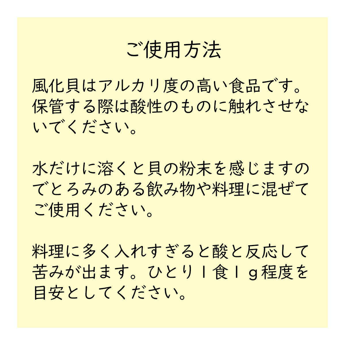 ご使用方法風化貝はアルカリ度の高い食品です。保管する際は酸性のものに触れさせないでください。水だけに溶くと貝の粉末を感じますのでとろみのある飲み物や料理に混ぜてご使用ください。料理に多く入れすぎると酸と反応して苦みが出ます。ひとり１食１ｇ程度を目安としてください。