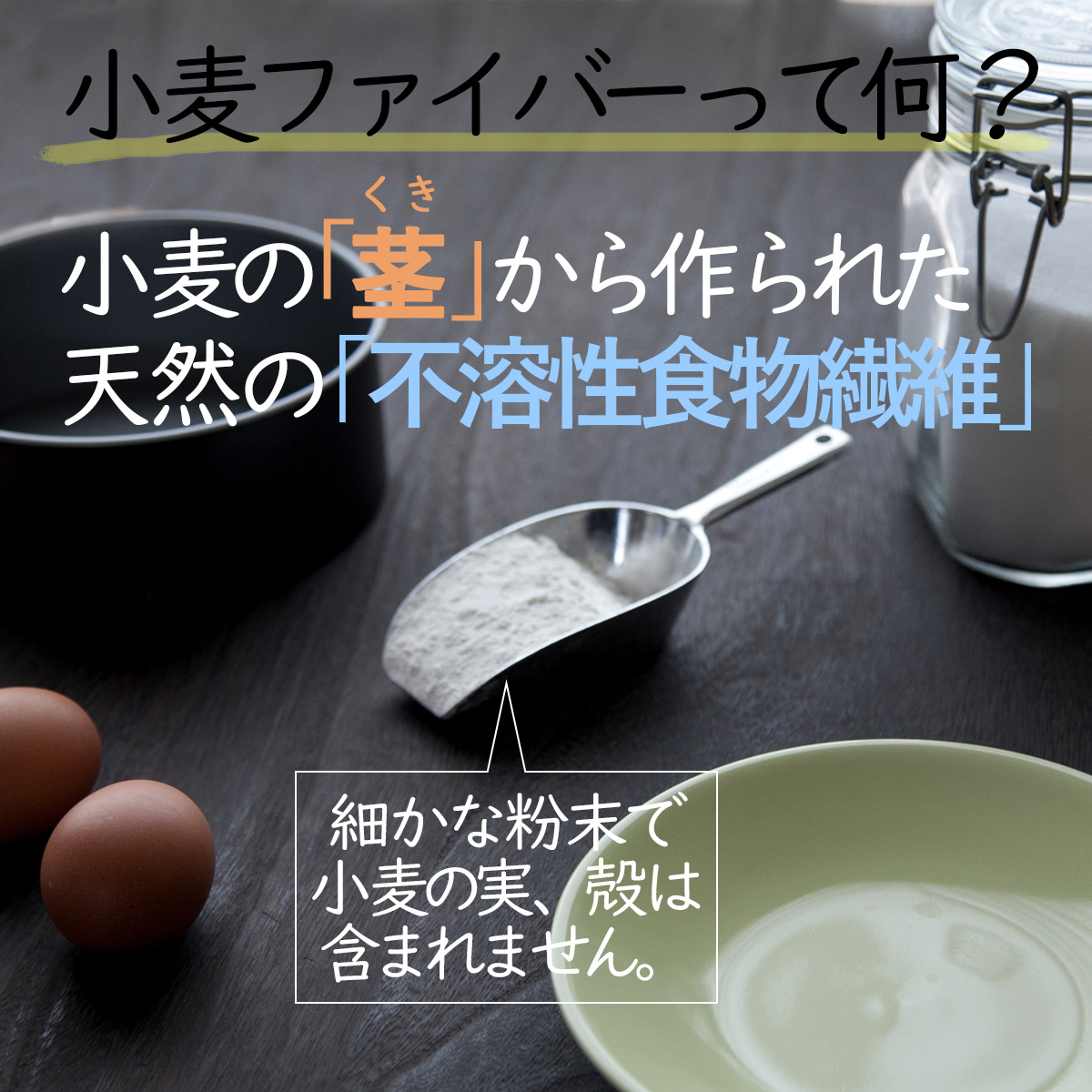 小麦ファイバーって何？小麦の「茎」から作られた天然の「不溶性食物繊維」細かな粉末で小麦の実、殻は含まれません。