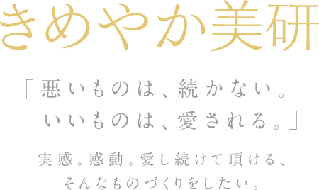 きめやか美研
「悪いものは続かない。
いいものは、愛される。」
実感。感動。愛し続けて頂ける、そんなものづくりをしたい。