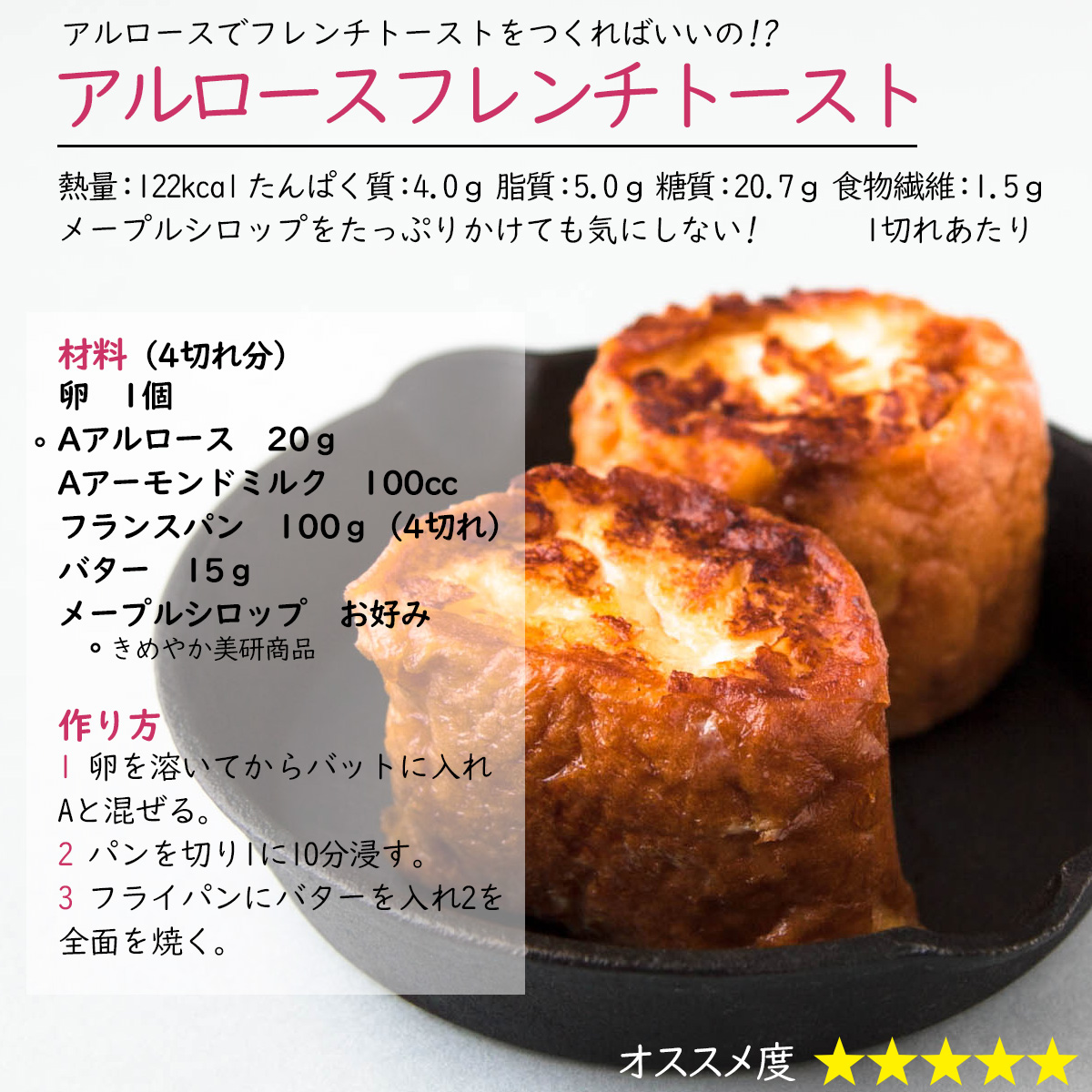 アルロースフレンチトーストアルロースでフレンチトーストをつくればいいの!?熱量：122kcal たんぱく質：4.0ｇ 脂質：5.0ｇ 糖質：20.7ｇ 食物繊維：1.5ｇ1切れあたりメープルシロップをたっぷりかけても気にしない! 材料（4切れ分）卵　1個Aアルロース　20ｇAアーモンドミルク　100ccフランスパン　100ｇ（4切れ）バター　15ｇメープルシロップ　お好み作り方1 卵を溶いてからバットに入れAと混ぜる。2 パンを切り1に10分浸す。3 フライパンにバターを入れ2を全面を焼く。