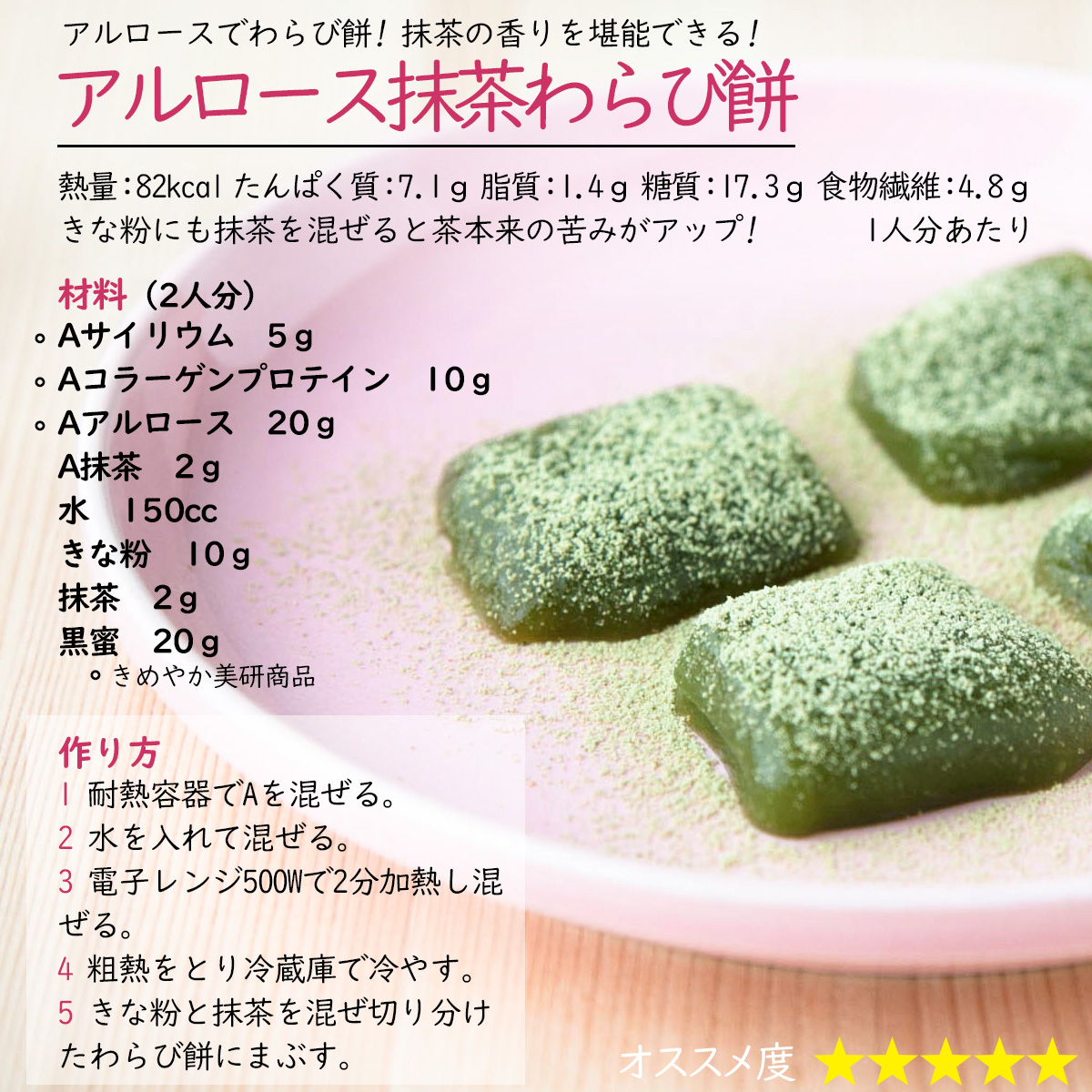 アルロース抹茶わらび餅アルロースでわらび餅! 抹茶の香りを堪能できる!熱量：82kcal たんぱく質：7.1ｇ 脂質：1.4ｇ 糖質：17.3ｇ 食物繊維：4.8ｇ1人分あたりきな粉にも抹茶を混ぜると茶本来の苦みがアップ! 材料（2人分）Aサイリウム　5ｇAコラーゲンプロテイン　10ｇAアルロース　20ｇA抹茶　2ｇ水　150ccきな粉　10ｇ抹茶　2ｇ黒蜜　20ｇ作り方1 耐熱容器でAを混ぜる。2 水を入れて混ぜる。3 電子レンジ500Wで2分加熱し混ぜる。4 粗熱をとり冷蔵庫で冷やす。5 きな粉と抹茶を混ぜ切り分けたわらび餅にまぶす。