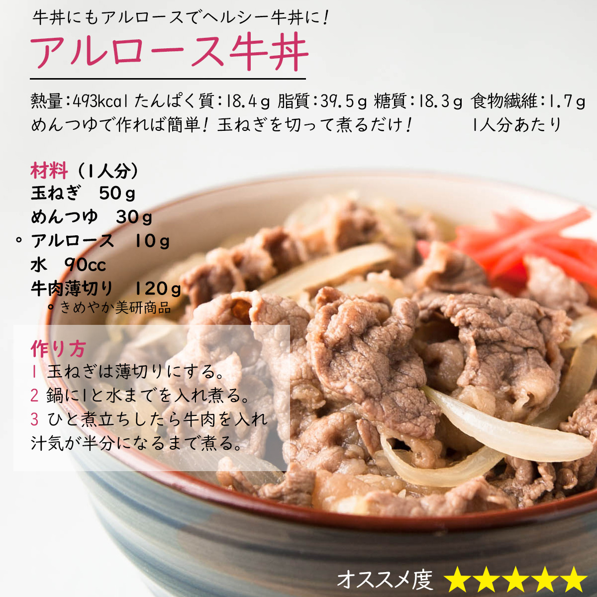 アルロース牛丼牛丼にもアルロースでヘルシー牛丼に!熱量：493kcal たんぱく質：18.4ｇ 脂質：39.5ｇ 糖質：18.3ｇ 食物繊維：1.7ｇ1人分あたりめんつゆで作れば簡単! 玉ねぎを切って煮るだけ!材料（1人分）玉ねぎ　50ｇめんつゆ　30ｇアルロース　10ｇ水　90cc牛肉薄切り　120ｇ作り方1 玉ねぎは薄切りにする。2 鍋に1と水までを入れ煮る。3 ひと煮立ちしたら牛肉を入れ汁気が半分になるまで煮る。