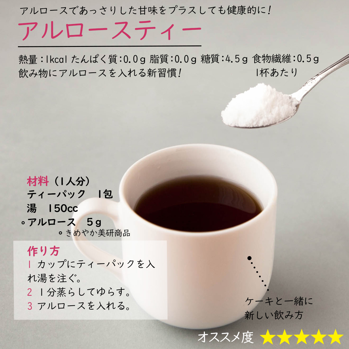 アルロースティーアルロースであっさりした甘味をプラスしても健康的に!熱量：1kcal たんぱく質：0.0ｇ 脂質：0.0ｇ 糖質：4.5ｇ 食物繊維：0.5ｇ1杯あたり飲み物にアルロースを入れる新習慣!材料（1人分）ティーパック　1包湯　150ccアルロース　5ｇ作り方1 カップにティーパックを入れ湯を注ぐ。2 １分蒸らしてゆらす。3 アルロースを入れる。ケーキと一緒に新しい飲み方