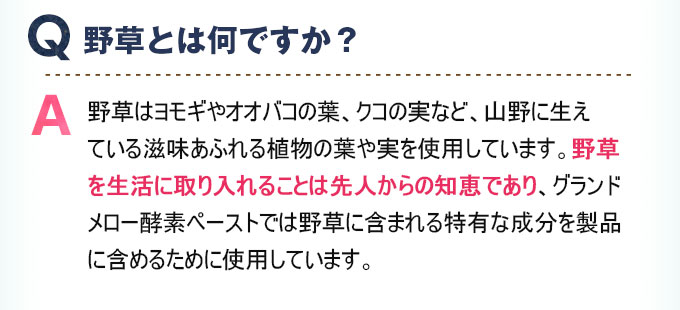 Q:野草とは何ですか？ A:野草はヨモギやオオバコの葉、クコの実など、山野に生えている滋味あふれる植物の葉や実を使用しています。野草を生活に取り入れることは先人からの知恵であり、グランドメロー酵素ペーストでは野草に含まれる特有な成分を製品に含めるために使用しています。