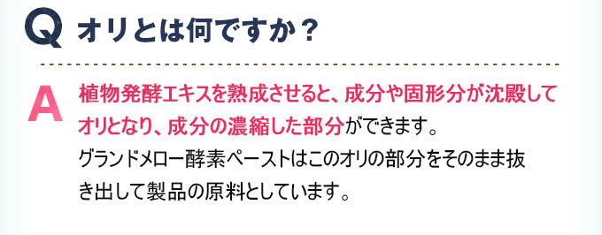 Q:オリとは何ですか？ A:植物発酵エキスを熟成させると、成分や固形分が沈殿してオリとなり、成分の濃縮した部分ができます。グランドメロー酵素ペーストはこのオリの部分をそのまま抜き出して製品の原料としています。