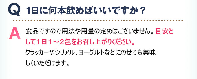 Q:1日に何本飲めばいいですか？ A:食品ですので用法や用量の定めはございません。目安として1日1～2包をお召し上がりください。クラッカーやシリアル、ヨーグルトなどにのせても美味しくいただけます。