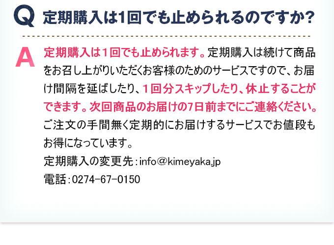 Q:定期購入は1回でも止められるのですか？ 定期購入は1回でも止められます。定期購入は続けて商品をお召し上がりいただくお客様のためのサービスですので、お届け間隔を延ばしたり、1回分スキップしたり、休止することができます。次回商品のお届けの7日前までにご連絡ください。ご注文の手間無く定期的にお届けするサービスでお値段もお得になっています。