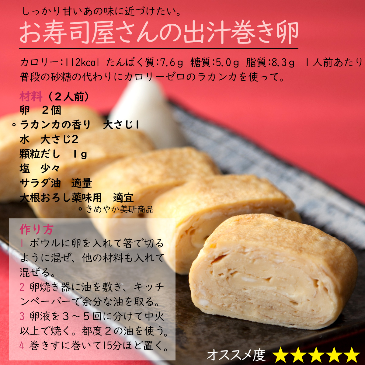しっかり甘いあの味に近づけたい。お寿司屋さんの出汁巻き卵カロリー：112kcal たんぱく質：7.6ｇ 糖質：5.0ｇ 脂質：8.3ｇ １人前あたり普段の砂糖の代わりにカロリーゼロのラカンカを使って。材料（２人前）卵　２個ラカンカの香り　大さじ1水　大さじ2顆粒だし　1ｇ塩　少々サラダ油　適量大根おろし薬味用　適宜作り方1 ボウルに卵を入れて箸で切るように混ぜ、他の材料も入れて混ぜる。2 卵焼き器に油を敷き、キッチンペーパーで余分な油を取る。3 卵液を３～５回に分けて中火以上で焼く。都度２の油を使う。4 巻きすに巻いて15分ほど置く。