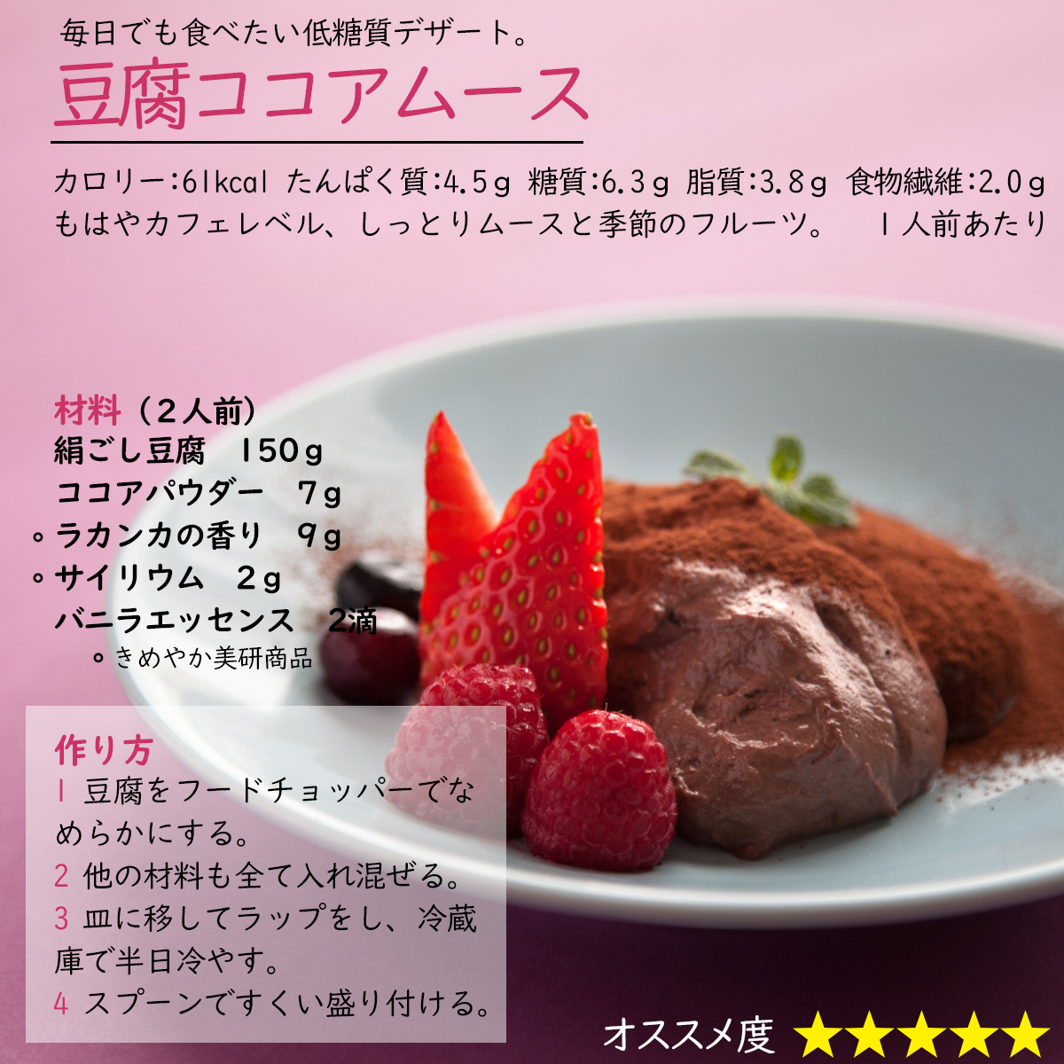 毎日でも食べたい低糖質デザート。豆腐ココアムースカロリー：61kcal たんぱく質：4.5ｇ 糖質：6.3ｇ 脂質：3.8ｇ 食物繊維：2.0ｇ１人前あたりもはやカフェレベル、しっとりムースと季節のフルーツ。材料（２人前）絹ごし豆腐　150ｇココアパウダー　7ｇラカンカの香り　9ｇサイリウム　2ｇバニラエッセンス　2滴作り方1 豆腐をフードチョッパーでなめらかにする。2 他の材料も全て入れ混ぜる。3 皿に移してラップをし、冷蔵庫で半日冷やす。4 スプーンですくい盛り付ける。